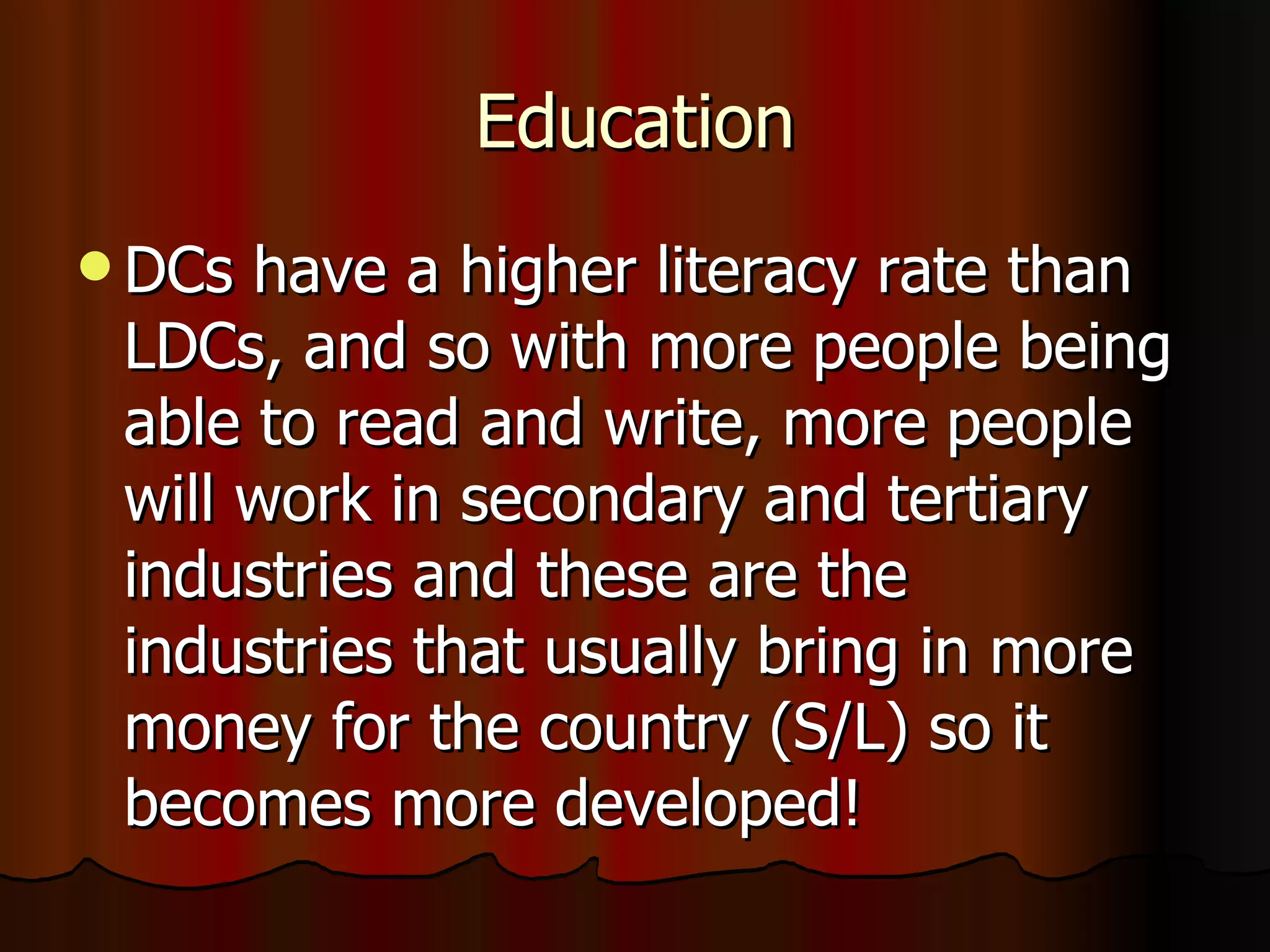 Education DCs have a higher literacy rate than LDCs, and so with more people being able to read and write, more people will work in secondary and tertiary industries and these are the industries that usually bring in more money for the country (S/L) so it becomes more developed! 