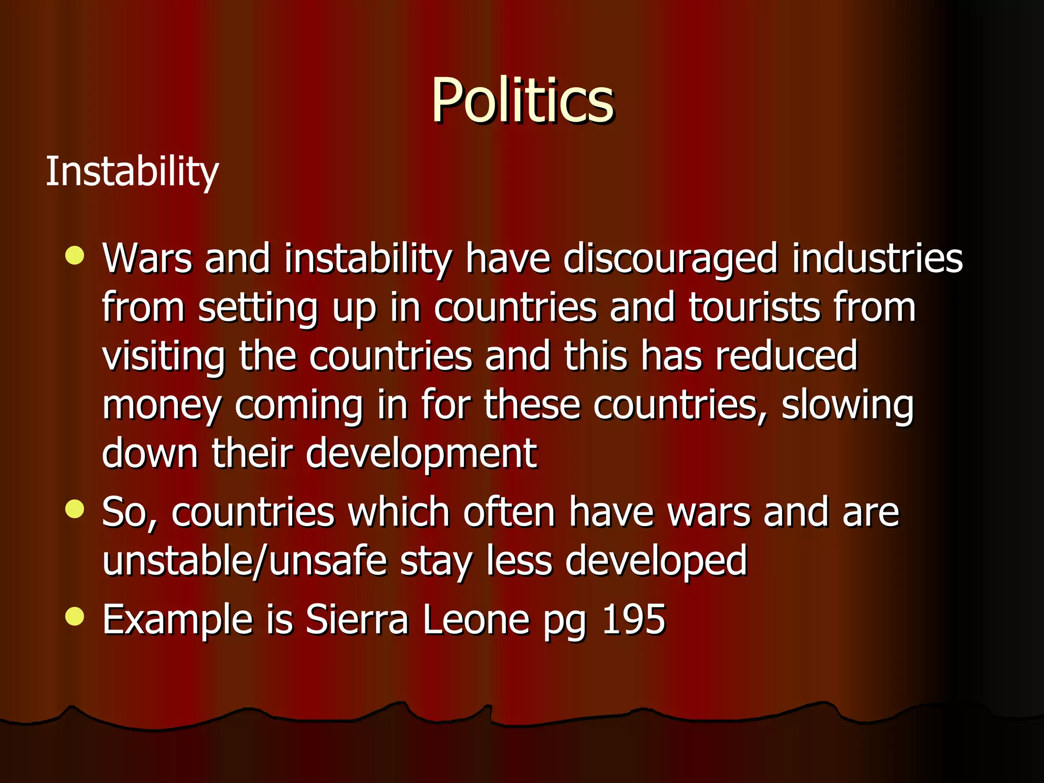Politics Wars and instability have discouraged industries from setting up in countries and tourists from visiting the countries and this has reduced money coming in for these countries, slowing down their development So, countries which often have wars and are unstable/unsafe stay less developed Example is Sierra Leone pg 195 Instability 