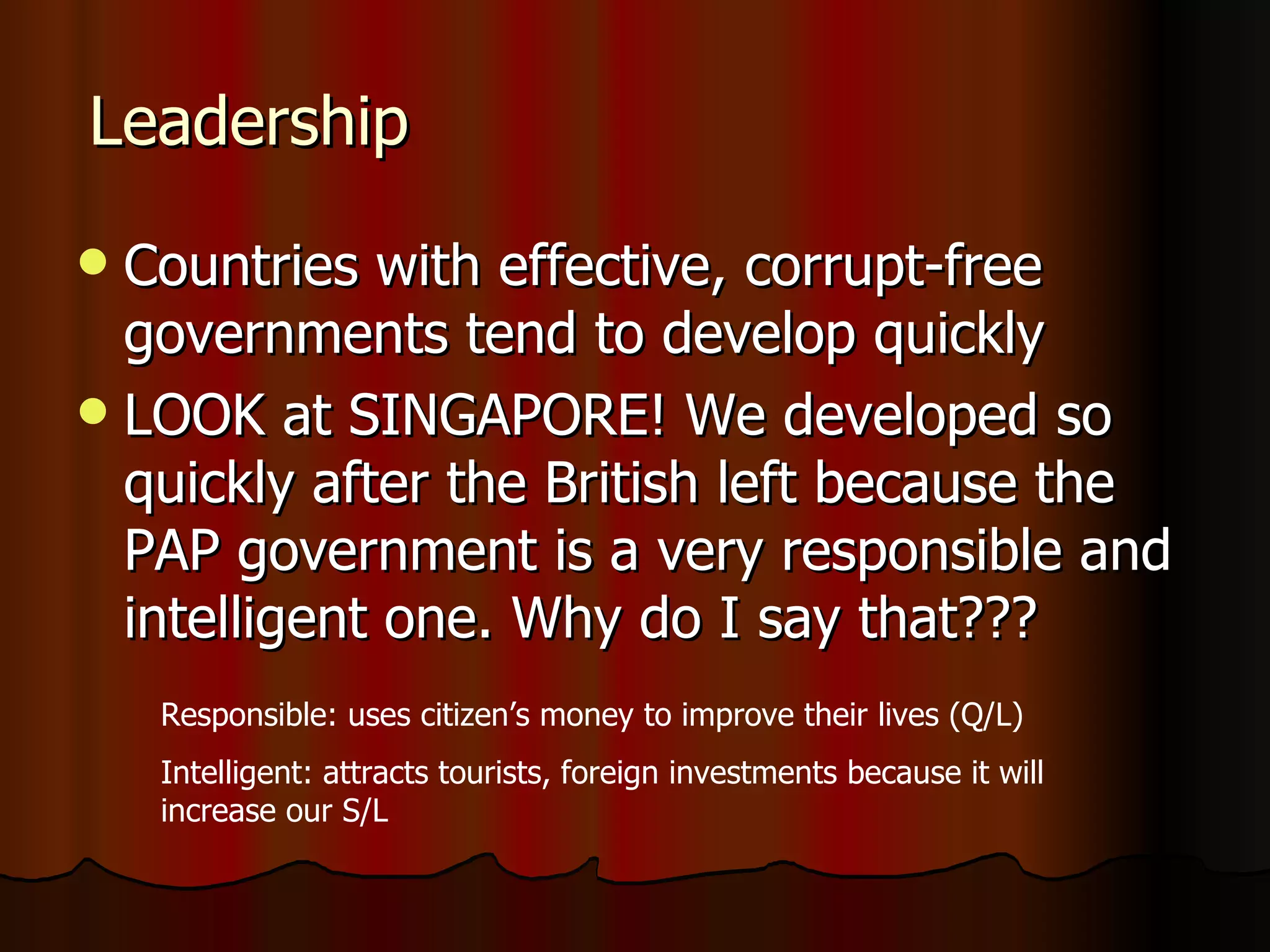 Leadership Countries with effective, corrupt-free governments tend to develop quickly LOOK at SINGAPORE! We developed so quickly after the British left because the PAP government is a very responsible and intelligent one. Why do I say that??? Responsible: uses citizen’s money to improve their lives (Q/L) Intelligent: attracts tourists, foreign investments because it will increase our S/L 