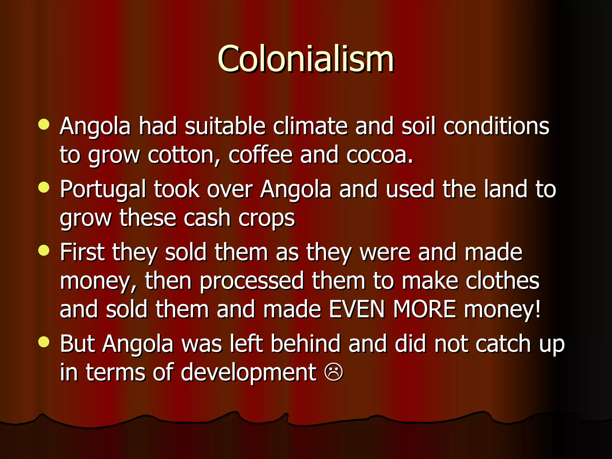 Colonialism Angola had suitable climate and soil conditions to grow cotton, coffee and cocoa. Portugal took over Angola and used the land to grow these cash crops First they sold them as they were and made money, then processed them to make clothes and sold them and made EVEN MORE money! But Angola was left behind and did not catch up in terms of development   
