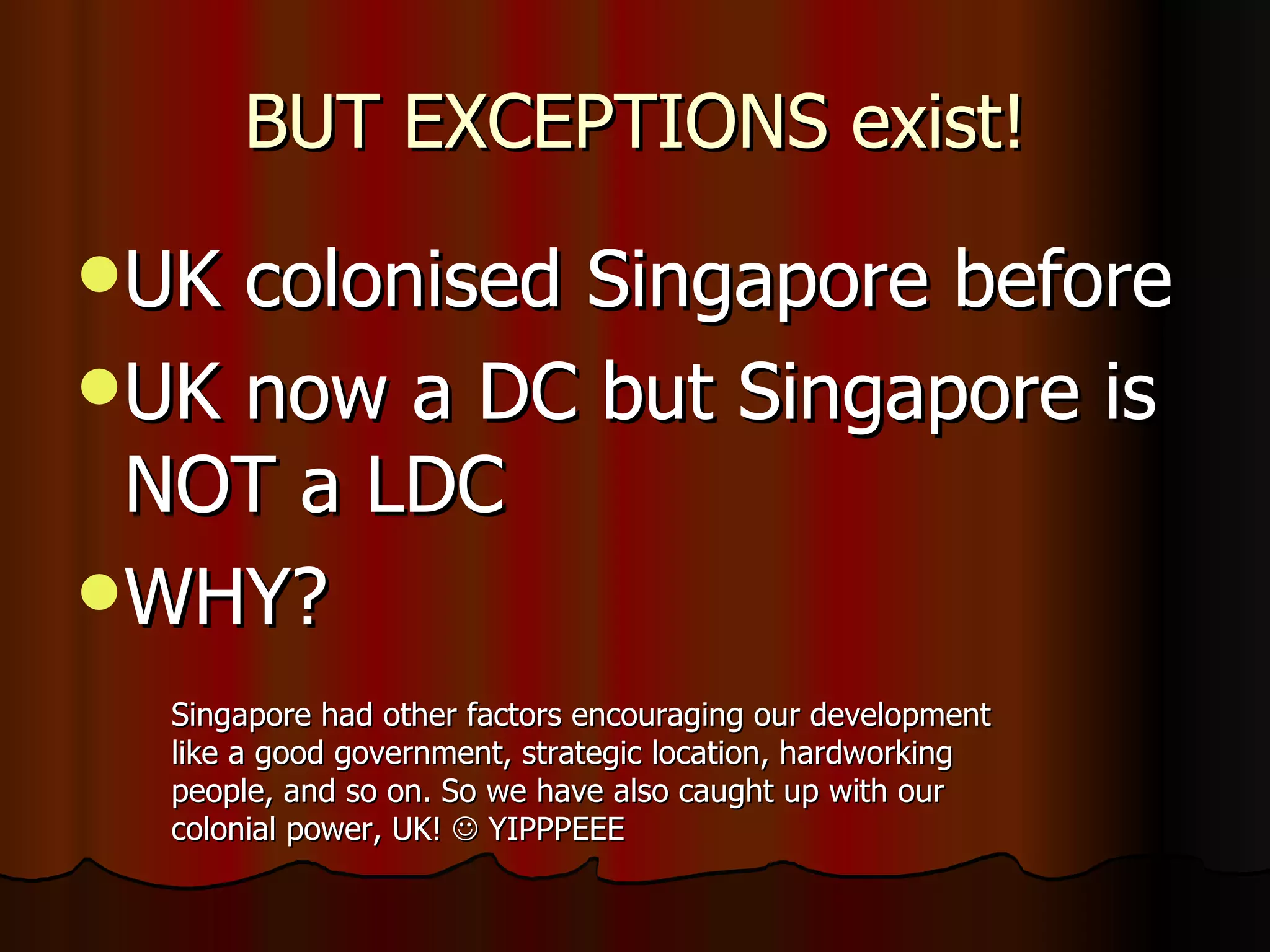 BUT EXCEPTIONS exist! UK colonised Singapore before UK now a DC but Singapore is NOT a LDC WHY? Singapore had other factors encouraging our development like a good government, strategic location, hardworking people, and so on. So we have also caught up with our colonial power, UK!    YIPPPEEE 