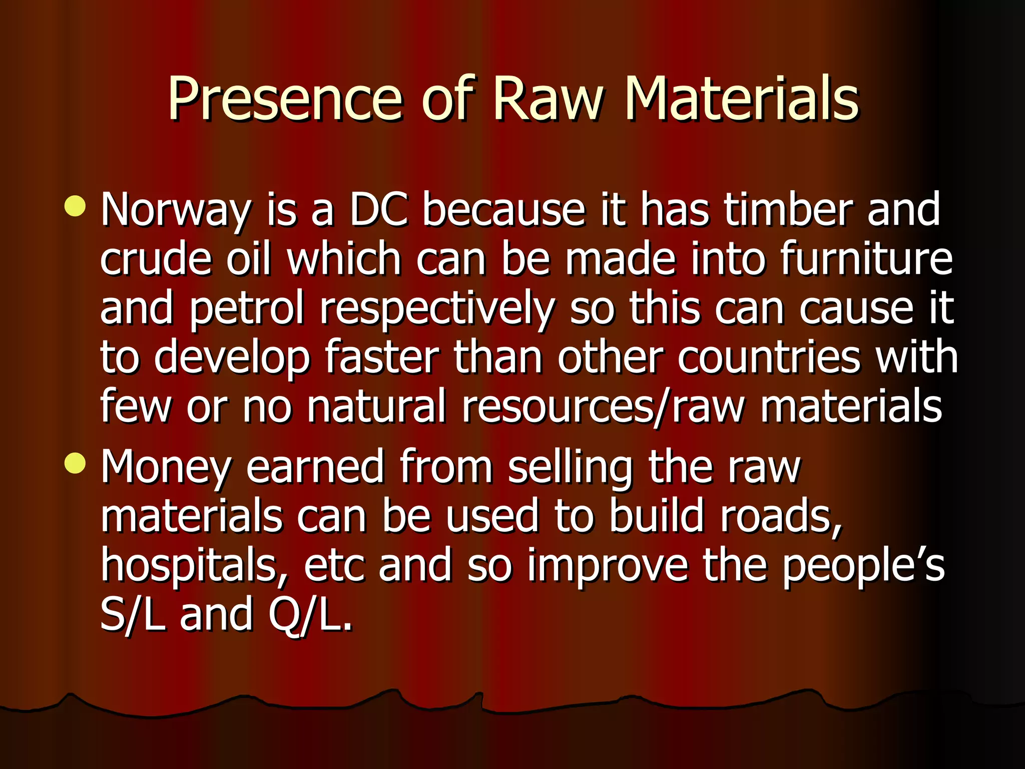 Presence of Raw Materials Norway is a DC because it has timber and crude oil which can be made into furniture and petrol respectively so this can cause it to develop faster than other countries with few or no natural resources/raw materials Money earned from selling the raw materials can be used to build roads, hospitals, etc and so improve the people’s S/L and Q/L. 