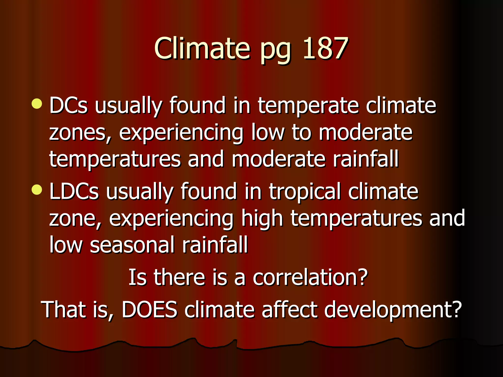 Climate pg 187 DCs usually found in temperate climate zones, experiencing low to moderate temperatures and moderate rainfall LDCs usually found in tropical climate zone, experiencing high temperatures and low seasonal rainfall Is there is a correlation?  That is, DOES climate affect development? 