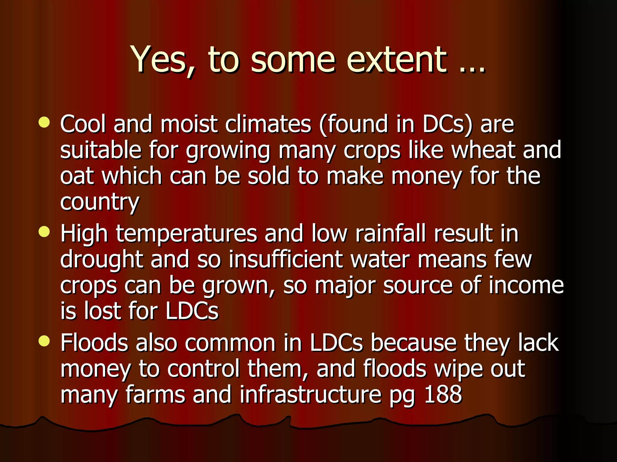 Yes, to some extent … Cool and moist climates (found in DCs) are suitable for growing many crops like wheat and oat which can be sold to make money for the country High temperatures and low rainfall result in drought and so insufficient water means few crops can be grown, so major source of income is lost for LDCs Floods also common in LDCs because they lack money to control them, and floods wipe out many farms and infrastructure pg 188 