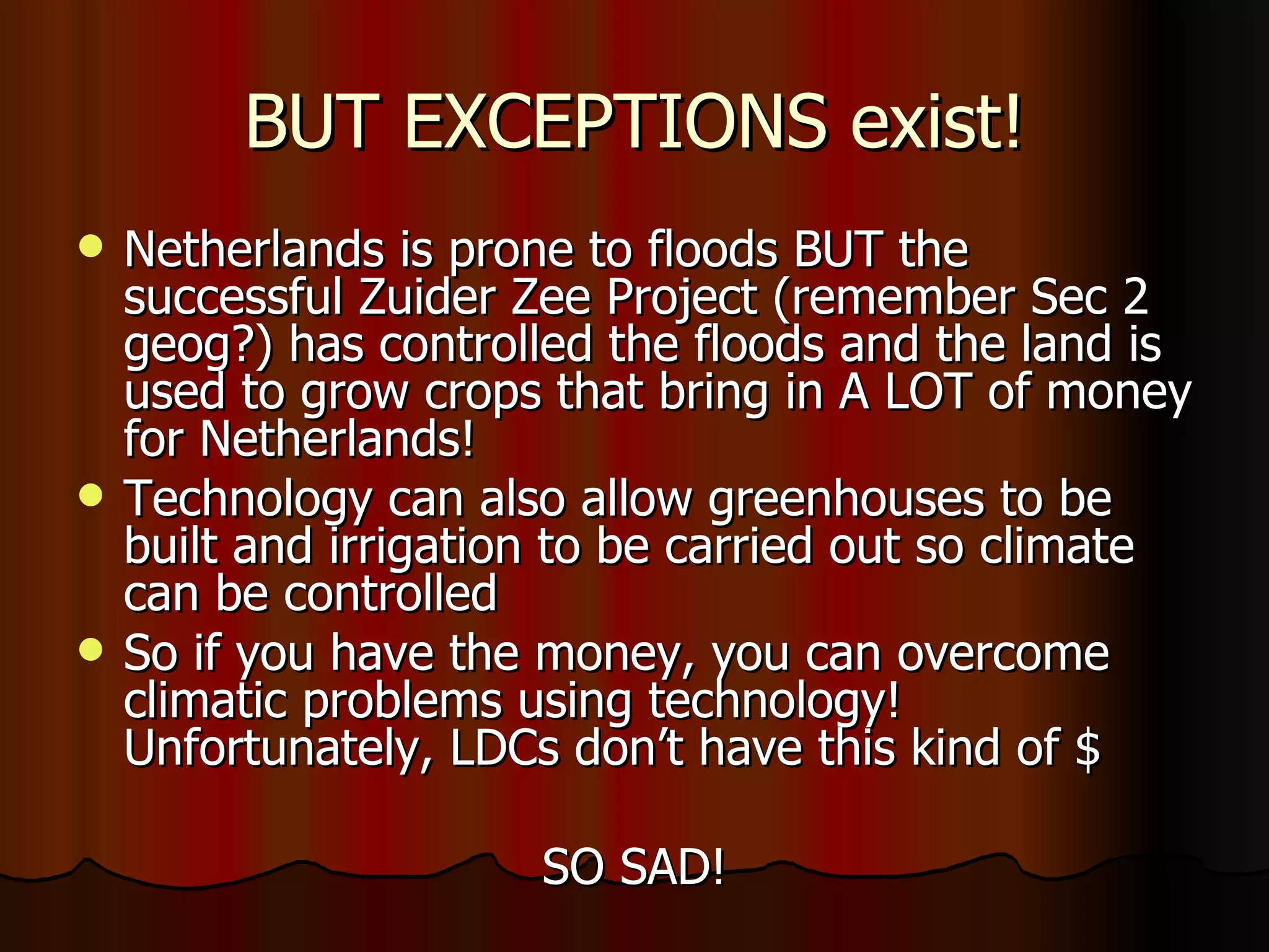 BUT EXCEPTIONS exist! Netherlands is prone to floods BUT the successful Zuider Zee Project (remember Sec 2 geog?) has controlled the floods and the land is used to grow crops that bring in A LOT of money for Netherlands! Technology can also allow greenhouses to be built and irrigation to be carried out so climate can be controlled  So if you have the money, you can overcome climatic problems using technology! Unfortunately, LDCs don’t have this kind of $  SO SAD! 