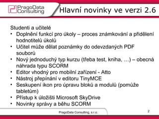 Hlavní novinky ve verzi 2.6
Studenti a učitelé
• Doplnění funkcí pro úkoly – proces známkování a přidělení
hodnotitelů úkolů
• Učitel může dělat poznámky do odevzdaných PDF souborů
• Nový jednoduchý typ kurzu (třeba test, …) – obecná
náhrada typu SCORM (finta URL pro kurz ve více
kategoriích)
• Editor vhodný pro mobilní zařízení - Atto
• Nástroj přepínání v editoru TinyMCE
• Seskupení ikon pro úpravu bloků a modulů (pomůže
tabletům)
• Přístup k úložišti Microsoft SkyDrive
• Novinky správy a běhu SCORM
PragoData Consulting, s.r.o.

2

 