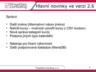 Hlavní novinky ve verzi 2.6
Správci
•
•
•
•
•

Další jména (Alternativní název jména)
Nahrát kurzy – možnost vytvořit kurzy z CSV souboru
Nová správa kategorií kurzů
Podpora jiných typů kalendářů
Automatický e-mail pro nově založené účty

• Nástroje pro řízení výkonnosti
• Další podporovaná databáze (MariaDB)

PragoData Consulting, s.r.o.

5

 