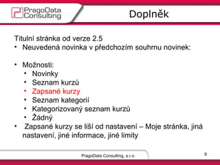 Doplněk
Titulní stránka od verze 2.5
• Neuvedená novinka v předchozím souhrnu novinek:
• Možnosti:
• Novinky
• Seznam kurzů
• Zapsané kurzy
• Seznam kategorií
• Kategorizovaný seznam kurzů
• Žádný
• Zapsané kurzy se liší od nastavení – Moje stránka, jiná
nastavení, jiné informace, jiné limity
PragoData Consulting, s.r.o.

9

 
