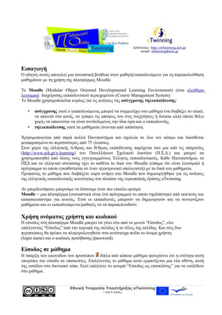 Ιστότοπος: http://eTwinning.sch.gr
email: eTwinning@sch.gr
Εισαγωγή
Ο οδηγός αυτός αποτελεί μια συνοπτική βοήθεια στον μαθητή/εκπαιδευόμενο για τη παρακολούθηση
μαθημάτων με τη χρήση της πλατφόρμας Moodle.
Το Moodle (Modular Object Oriented Developmental Learning Environment) είναι ελεύθερο
λογισμικό διαχείρισης εκπαιδευτικού περιεχομένου (Course Management System).
Το Moodle χρησιμοποιείται κυρίως για τις ανάγκες της ασύγχρονης τηλεκπαίδευσης:
• ασύγχρονης γιατί ο εκπαιδευόμενος μπορεί να συμμετέχει στο μάθημα (να διαβάζει το υλικό,
να απαντά στα κουίζ, να γράφει τις απόψεις του στις συζητήσεις ή forums κλπ) όποτε θέλει
χωρίς να απαιτείται να είναι συνδεδεμένος την ίδια ώρα και ο εκπαιδευτής,
• τηλεκπαίδευσης γιατί τα μαθήματα γίνονται από απόσταση.
Χρησιμοποιείται από παρά πολλά Πανεπιστήμια και σχολεία σε όλο τον κόσμο και διατίθεται
μεταφρασμένο σε περισσότερες από 75 γλώσσες.
Στον χώρο της ελληνικής Α/θμιας και Β/θμιας εκπαίδευσης παρέχεται σαν μια από τις υπηρεσίες
(http://www.sch.gr/e-learning) του Πανελλήνιου Σχολικού Δικτύου (Π.Σ.Δ.) και μπορεί να
χρησιμοποιηθεί από όλους τους εγγεγραμμένους Έλληνες εκπαιδευτικούς. Κάθε Πανεπιστήμιο, το
ΠΣΔ και το ελληνικό etwinning έχει το καθένα το δικό του Moodle (είπαμε ότι είναι λογισμικό ή
πρόγραμμα το οποίο εγκαθίσταται σε έναν ηλεκτρονικό υπολογιστή) με τα δικά του μαθήματα.
Προφανώς το μάθημα που διαβάζετε τώρα ανήκει στο Moodle που δημιουργήθηκε για τις ανάγκες
της ελληνικής εκπαιδευτικής κοινότητας στο πλαίσιο της ευρωπαϊκής δράσης eTwinning.
Αν μπερδευτήκατε μπορούμε να δώσουμε έναν πιο εύκολο ορισμό.
Moodle = μια πλατφόρμα (ουσιαστικά είναι ένα πρόγραμμα) το οποίο σχεδιάστηκε από εκπ/κούς και
κατασκευάστηκε για αυτούς. Έτσι οι εκπαιδευτές μπορούν να δημιουργούν και να συντονίζουν
μαθήματα και οι εκπαιδευόμενοι/μαθητές να τα παρακολουθούν.
Χρήση ονόματος χρήστη και κωδικού
Η είσοδος στη πλατφόρμα Moodle μπορεί να γίνει είτε από το μενού “Είσοδος”, είτε
επιλέγοντας “Είσοδος” από την κορυφή της σελίδας ή το τέλος της σελίδας. Και στις δυο
περιπτώσεις θα πρέπει να πληκτρολογηθούν στα αντίστοιχα πεδία το όνομα χρήστη
(login name) και ο κωδικός πρόσβασης (password).
Είσοδος σε μάθημα
Η ύπαρξη του εικονιδίου του προσώπου δίπλα από κάποιο μάθημα φανερώνει ότι η ενότητα αυτή
επιτρέπει την είσοδο σε επισκέπτες. Επιλέγοντας το μάθημα αυτό εμφανίζεται μια νέα οθόνη, αυτή
της εισόδου στο δικτυακό τόπο. Εκεί επιλέγετε το κουμπί “Είσοδος ως επισκέπτης” για να εισέλθετε
στο μάθημα.
Εθνική Υπηρεσία Υποστήριξης eTwinning
1 από 4 σελίδες
 