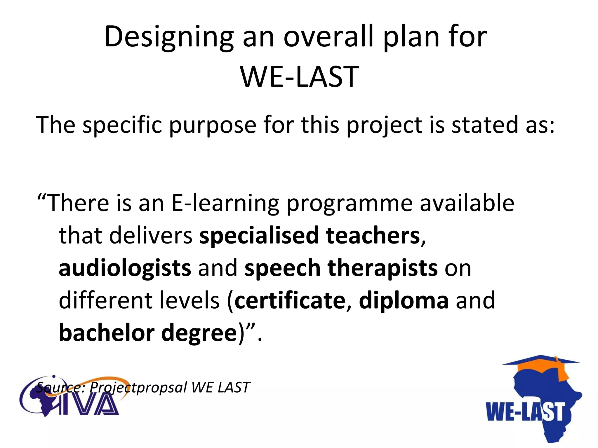 Designing an overall plan for  WE-LAST The specific purpose for this project is stated as: “ There is an E-learning programme available that delivers  specialised teachers ,  audiologists  and  speech therapists  on different levels ( certificate ,  diploma  and  bachelor   degree )”. Source: Projectpropsal WE LAST  