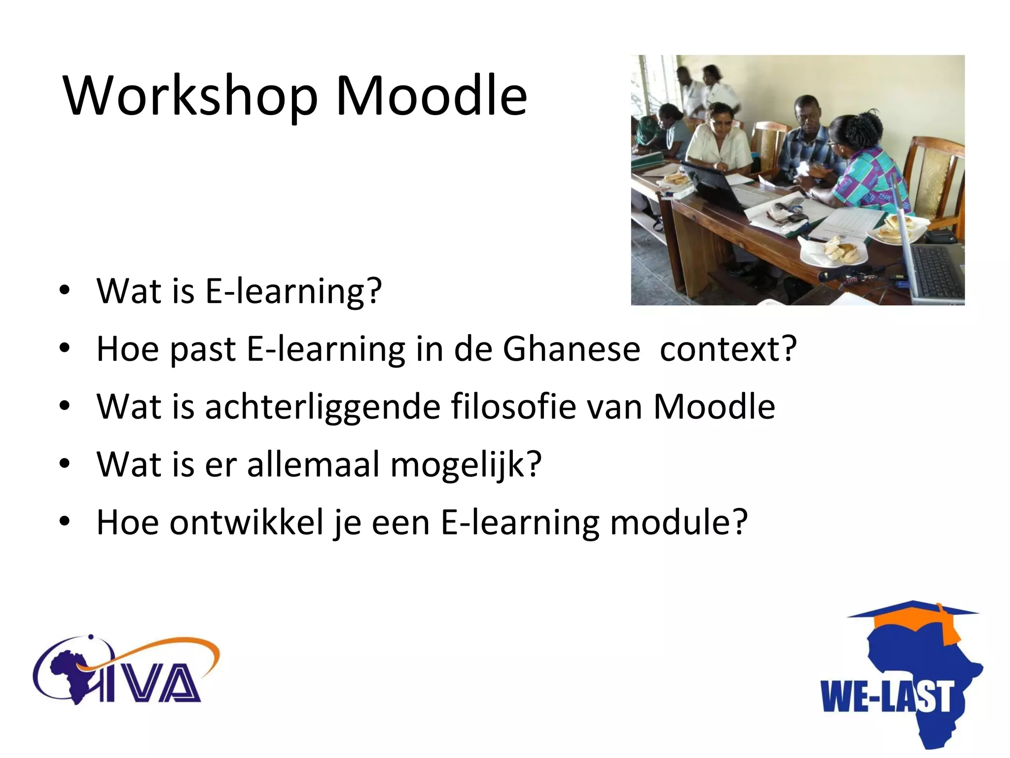 Workshop Moodle Wat is E-learning?  Hoe past E-learning in de Ghanese  context? Wat is achterliggende filosofie van Moodle Wat is er allemaal mogelijk? Hoe ontwikkel je een E-learning module? 