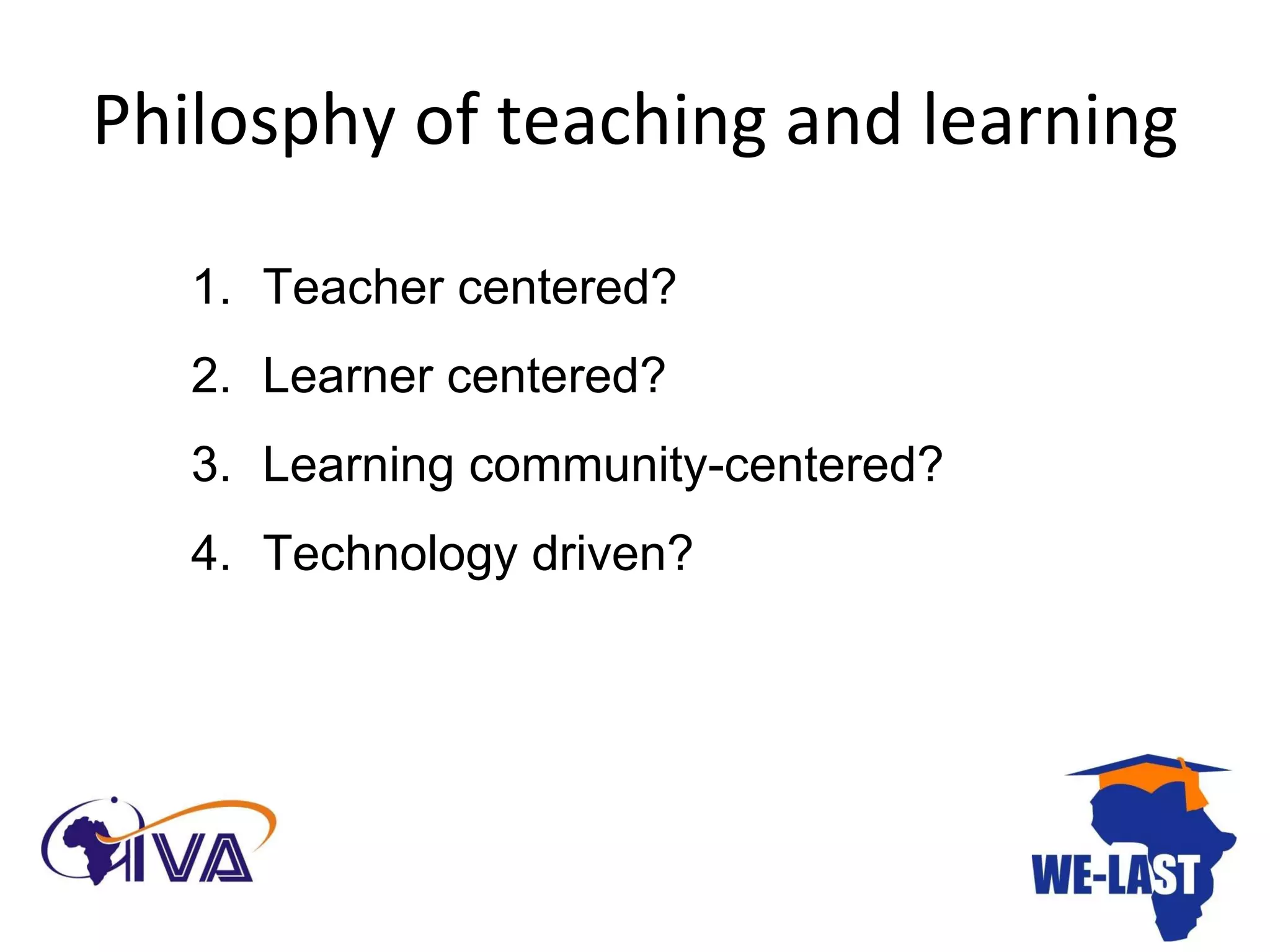 Philosphy of teaching and learning Teacher centered? Learner centered? Learning community-centered? Technology driven?  