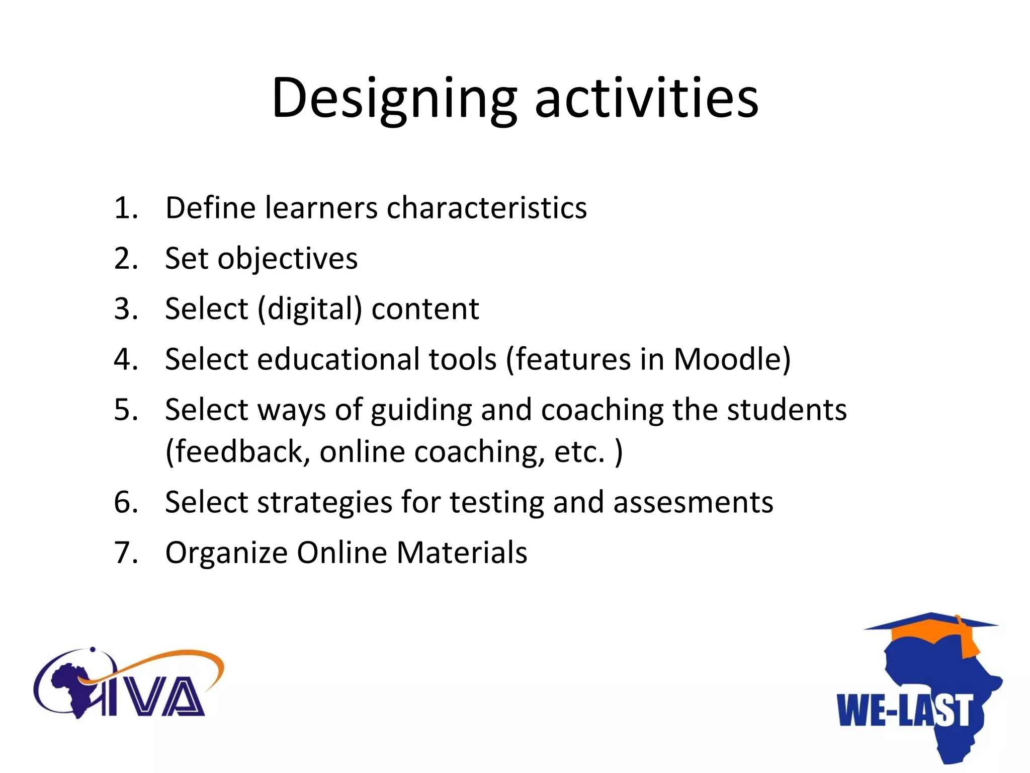Designing activities Define learners characteristics Set objectives Select (digital) content Select educational tools (features in Moodle) Select ways of guiding and coaching the students (feedback, online coaching, etc. )  Select strategies for testing and assesments Organize Online Materials 