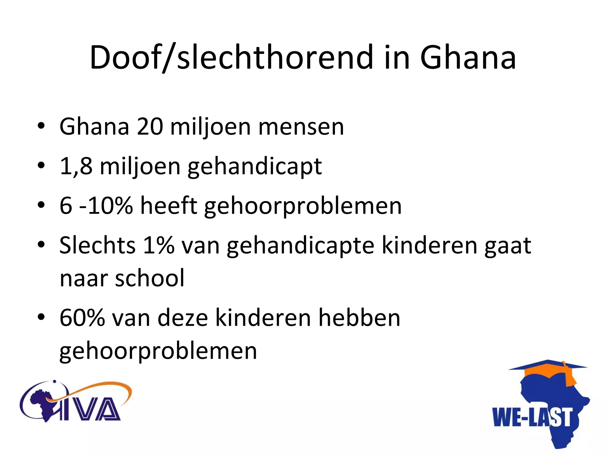 Doof/slechthorend in Ghana Ghana 20 miljoen mensen 1,8 miljoen gehandicapt 6 -10% heeft gehoorproblemen  Slechts 1% van gehandicapte kinderen gaat naar school 60% van deze kinderen hebben gehoorproblemen 