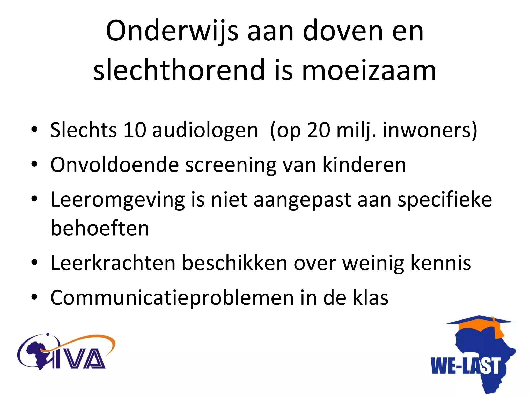 Onderwijs aan doven en slechthorend is moeizaam Slechts 10 audiologen  (op 20 milj. inwoners) Onvoldoende screening van kinderen Leeromgeving is niet aangepast aan specifieke behoeften Leerkrachten beschikken over weinig kennis Communicatieproblemen in de klas 