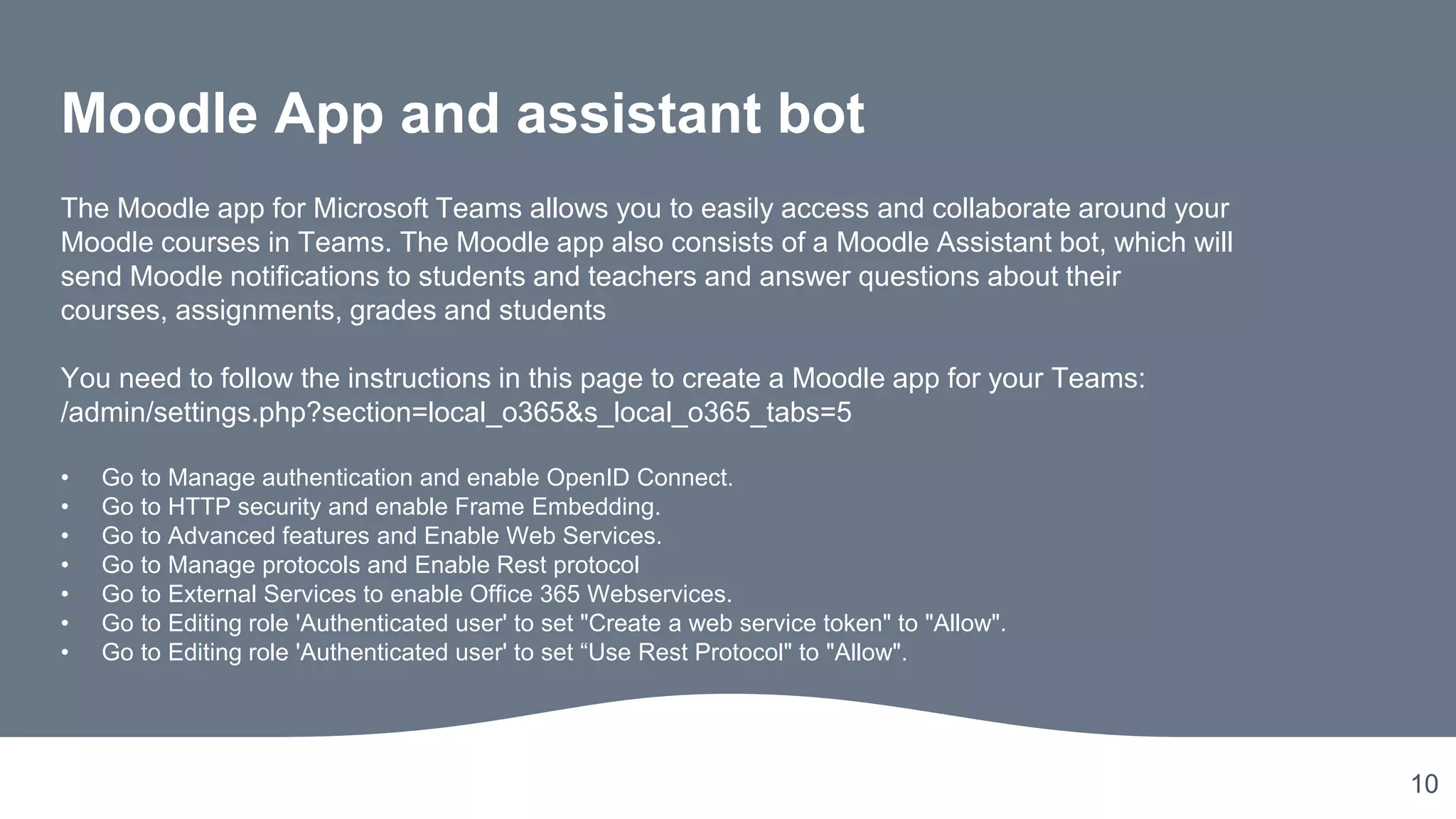10
Moodle App and assistant bot
The Moodle app for Microsoft Teams allows you to easily access and collaborate around your
Moodle courses in Teams. The Moodle app also consists of a Moodle Assistant bot, which will
send Moodle notifications to students and teachers and answer questions about their
courses, assignments, grades and students
You need to follow the instructions in this page to create a Moodle app for your Teams:
/admin/settings.php?section=local_o365&s_local_o365_tabs=5
• Go to Manage authentication and enable OpenID Connect.
• Go to HTTP security and enable Frame Embedding.
• Go to Advanced features and Enable Web Services.
• Go to Manage protocols and Enable Rest protocol
• Go to External Services to enable Office 365 Webservices.
• Go to Editing role 'Authenticated user' to set "Create a web service token" to "Allow".
• Go to Editing role 'Authenticated user' to set “Use Rest Protocol" to "Allow".
 