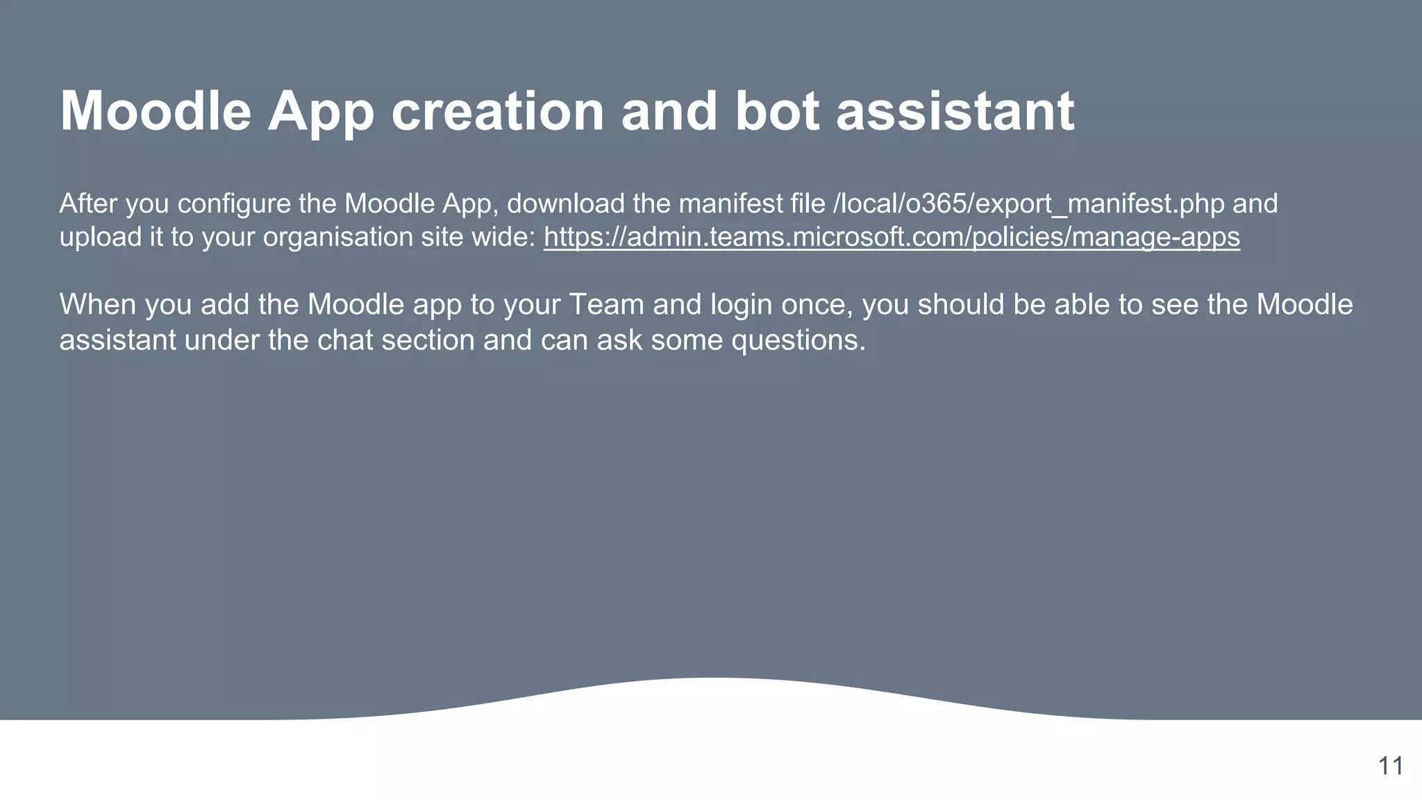 11
Moodle App creation and bot assistant
After you configure the Moodle App, download the manifest file /local/o365/export_manifest.php and
upload it to your organisation site wide: https://admin.teams.microsoft.com/policies/manage-apps
When you add the Moodle app to your Team and login once, you should be able to see the Moodle
assistant under the chat section and can ask some questions.
 