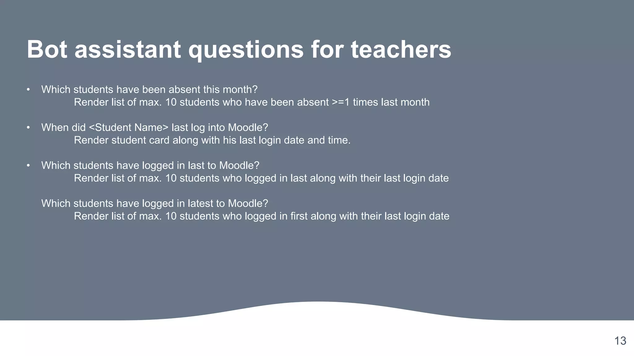 13
Bot assistant questions for teachers
• Which students have been absent this month?
Render list of max. 10 students who have been absent >=1 times last month
• When did <Student Name> last log into Moodle?
Render student card along with his last login date and time.
• Which students have logged in last to Moodle?
Render list of max. 10 students who logged in last along with their last login date
Which students have logged in latest to Moodle?
Render list of max. 10 students who logged in first along with their last login date
 