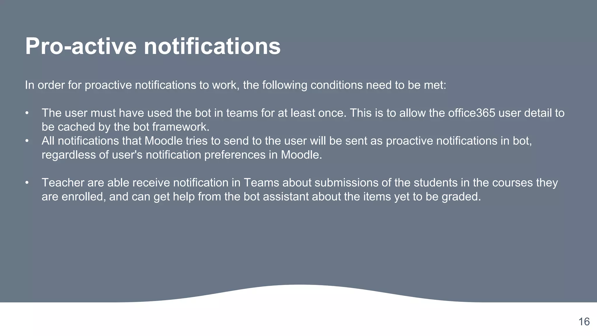 16
Pro-active notifications
In order for proactive notifications to work, the following conditions need to be met:
• The user must have used the bot in teams for at least once. This is to allow the office365 user detail to
be cached by the bot framework.
• All notifications that Moodle tries to send to the user will be sent as proactive notifications in bot,
regardless of user's notification preferences in Moodle.
• Teacher are able receive notification in Teams about submissions of the students in the courses they
are enrolled, and can get help from the bot assistant about the items yet to be graded.
 