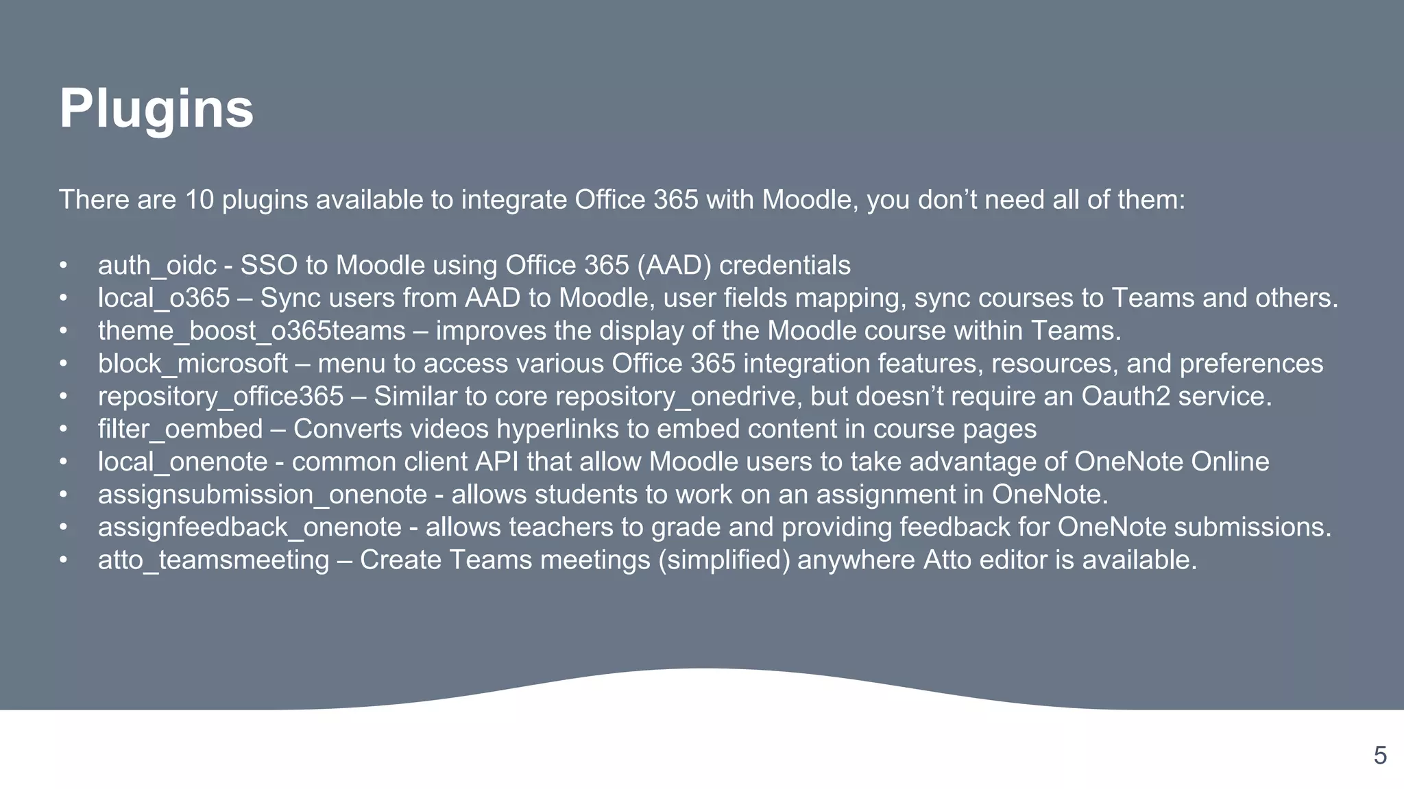 5
Plugins
There are 10 plugins available to integrate Office 365 with Moodle, you don’t need all of them:
• auth_oidc - SSO to Moodle using Office 365 (AAD) credentials
• local_o365 – Sync users from AAD to Moodle, user fields mapping, sync courses to Teams and others.
• theme_boost_o365teams – improves the display of the Moodle course within Teams.
• block_microsoft – menu to access various Office 365 integration features, resources, and preferences
• repository_office365 – Similar to core repository_onedrive, but doesn’t require an Oauth2 service.
• filter_oembed – Converts videos hyperlinks to embed content in course pages
• local_onenote - common client API that allow Moodle users to take advantage of OneNote Online
• assignsubmission_onenote - allows students to work on an assignment in OneNote.
• assignfeedback_onenote - allows teachers to grade and providing feedback for OneNote submissions.
• atto_teamsmeeting – Create Teams meetings (simplified) anywhere Atto editor is available.
 