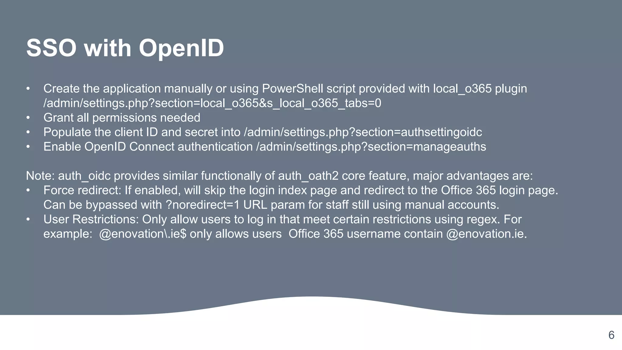 6
SSO with OpenID
• Create the application manually or using PowerShell script provided with local_o365 plugin
/admin/settings.php?section=local_o365&s_local_o365_tabs=0
• Grant all permissions needed
• Populate the client ID and secret into /admin/settings.php?section=authsettingoidc
• Enable OpenID Connect authentication /admin/settings.php?section=manageauths
Note: auth_oidc provides similar functionally of auth_oath2 core feature, major advantages are:
• Force redirect: If enabled, will skip the login index page and redirect to the Office 365 login page.
Can be bypassed with ?noredirect=1 URL param for staff still using manual accounts.
• User Restrictions: Only allow users to log in that meet certain restrictions using regex. For
example: @enovation.ie$ only allows users Office 365 username contain @enovation.ie.
 