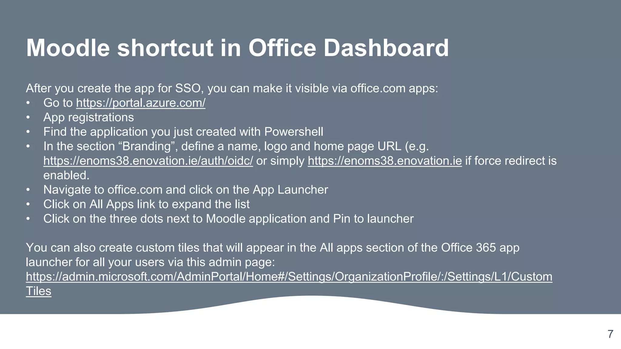 7
Moodle shortcut in Office Dashboard
After you create the app for SSO, you can make it visible via office.com apps:
• Go to https://portal.azure.com/
• App registrations
• Find the application you just created with Powershell
• In the section “Branding”, define a name, logo and home page URL (e.g.
https://enoms38.enovation.ie/auth/oidc/ or simply https://enoms38.enovation.ie if force redirect is
enabled.
• Navigate to office.com and click on the App Launcher
• Click on All Apps link to expand the list
• Click on the three dots next to Moodle application and Pin to launcher
You can also create custom tiles that will appear in the All apps section of the Office 365 app
launcher for all your users via this admin page:
https://admin.microsoft.com/AdminPortal/Home#/Settings/OrganizationProfile/:/Settings/L1/Custom
Tiles
 