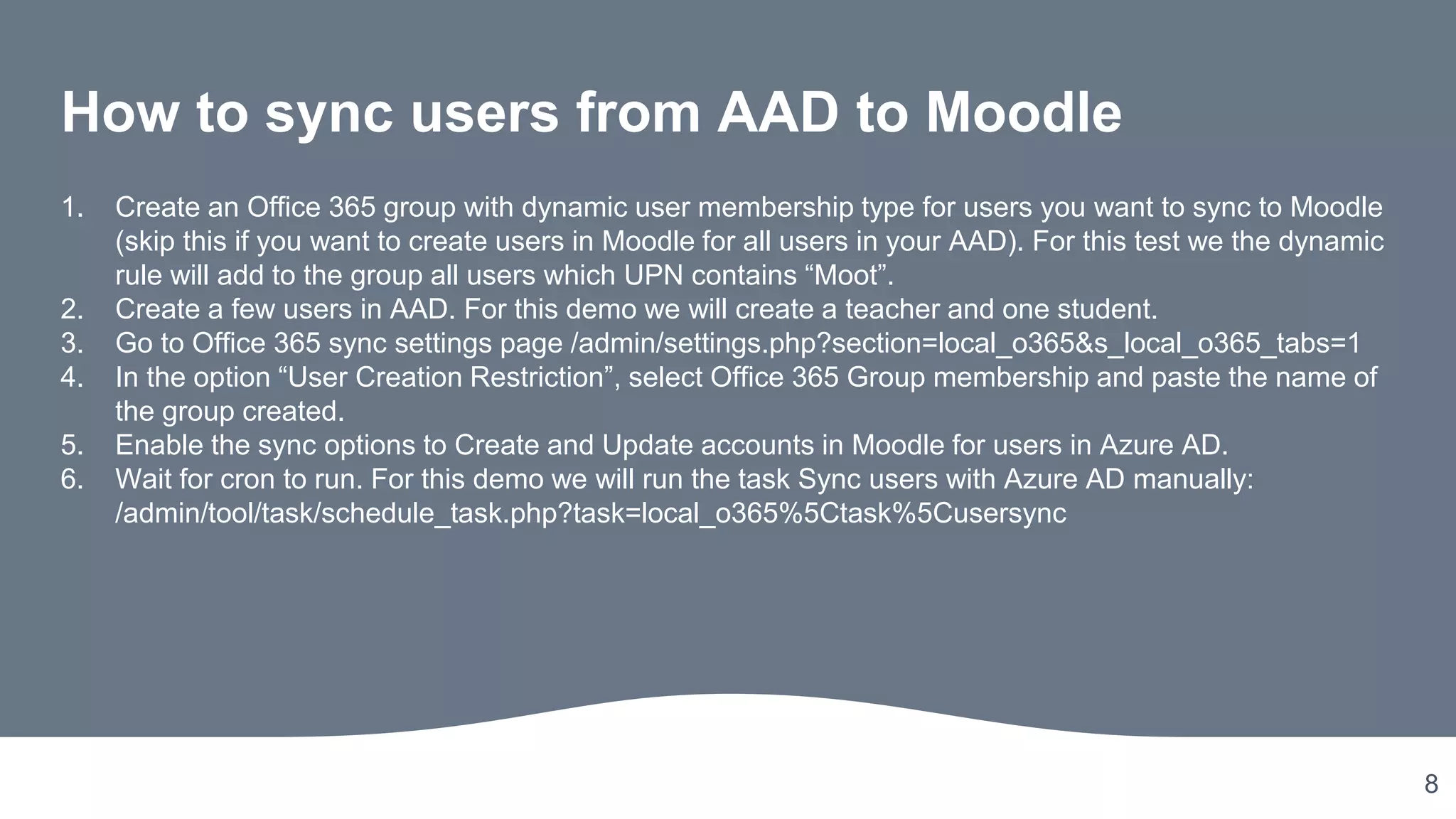 8
How to sync users from AAD to Moodle
1. Create an Office 365 group with dynamic user membership type for users you want to sync to Moodle
(skip this if you want to create users in Moodle for all users in your AAD). For this test we the dynamic
rule will add to the group all users which UPN contains “Moot”.
2. Create a few users in AAD. For this demo we will create a teacher and one student.
3. Go to Office 365 sync settings page /admin/settings.php?section=local_o365&s_local_o365_tabs=1
4. In the option “User Creation Restriction”, select Office 365 Group membership and paste the name of
the group created.
5. Enable the sync options to Create and Update accounts in Moodle for users in Azure AD.
6. Wait for cron to run. For this demo we will run the task Sync users with Azure AD manually:
/admin/tool/task/schedule_task.php?task=local_o365%5Ctask%5Cusersync
 