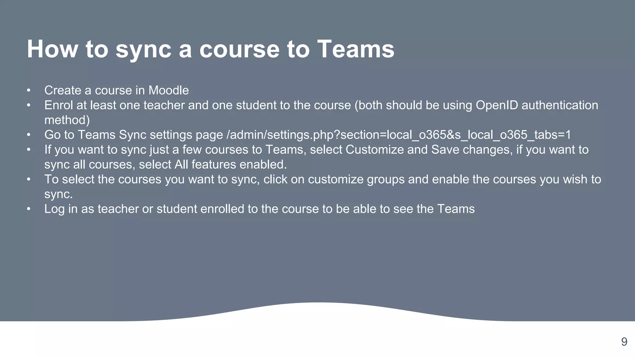 9
How to sync a course to Teams
• Create a course in Moodle
• Enrol at least one teacher and one student to the course (both should be using OpenID authentication
method)
• Go to Teams Sync settings page /admin/settings.php?section=local_o365&s_local_o365_tabs=1
• If you want to sync just a few courses to Teams, select Customize and Save changes, if you want to
sync all courses, select All features enabled.
• To select the courses you want to sync, click on customize groups and enable the courses you wish to
sync.
• Log in as teacher or student enrolled to the course to be able to see the Teams
 