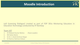 Moodle Introduction
LeD (Learning Dialogue) created as part of FDP 301x Mentoring Educators in
Education Technology conducted by IIT Bombay
Team 107
1. Dr Mukesh Kumar Mishra (Team Leader)
2. Mr Kailas Deore
3. Dr B. C. Anish Krishnan Nayar
4. Dr Naimur Rahman Kidwai
6/14/2018 Dr Naim R Kidwai, Professor, JETGI, Barabanki 1
 