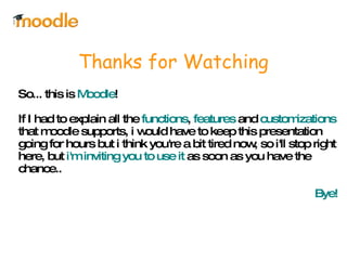 Thanks for Watching So... this is  Moodle !  If I had to explain all the  functions ,  features  and  customizations  that moodle supports, i would have to keep this presentation going for hours but i think you're a bit tired now, so i'll stop right here, but  i'm inviting you to use it  as soon as you have the chance.. Bye! 