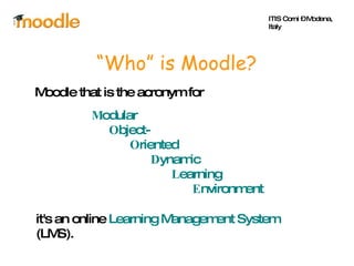 “ Who” is Moodle? Moodle that is the acronym for M odular  O bject- O riented  D ynamic  L earning  E nvironment it's an online  Learning Management System  (LMS). ITIS Corni – Modena, Italy 