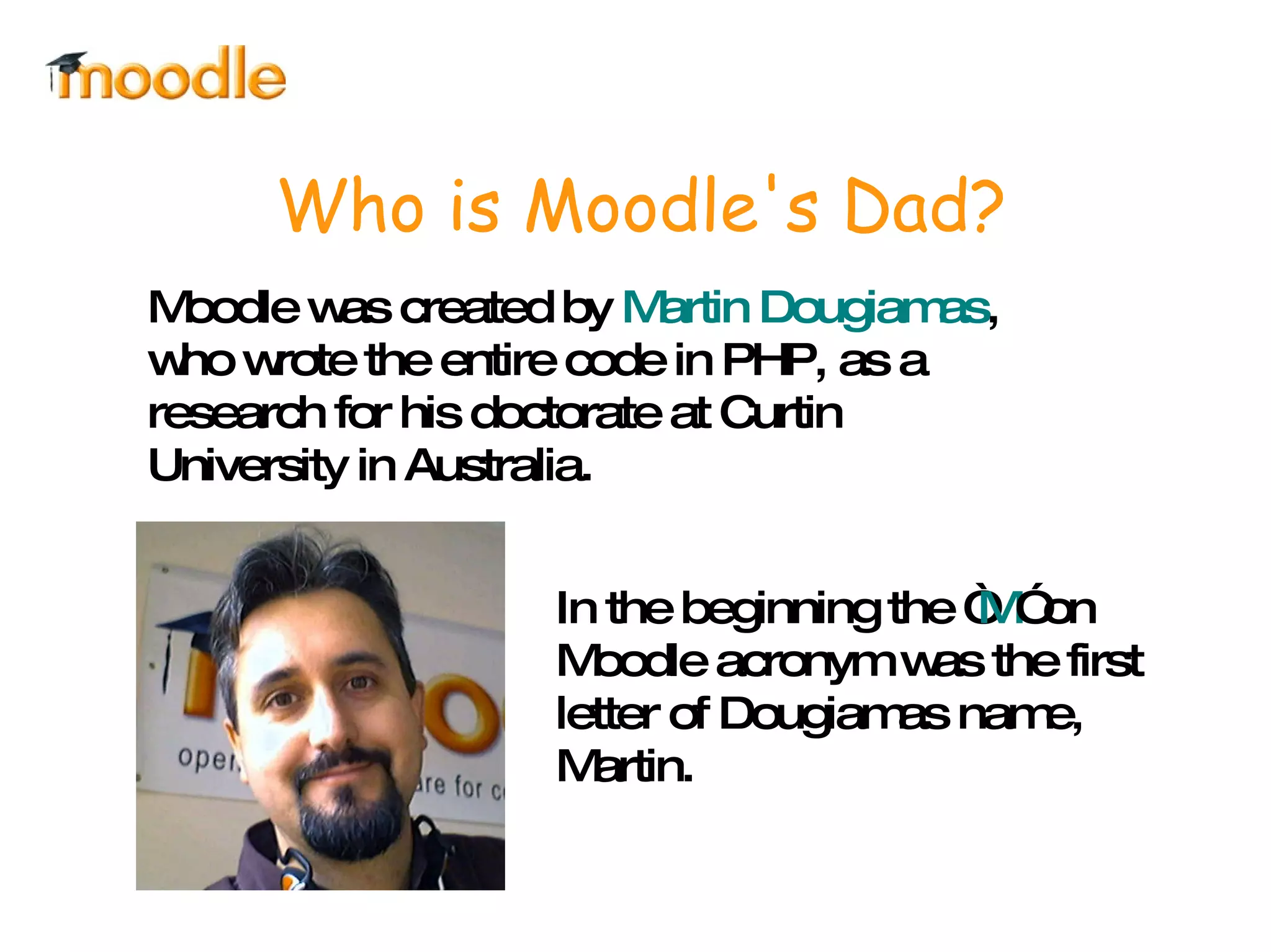 Moodle was created by  Martin Dougiamas , who wrote the entire code in PHP, as a research for his doctorate at Curtin University in Australia. Who is Moodle's Dad? In the beginning the “ M ” on Moodle acronym was the first letter of Dougiamas name, Martin. 