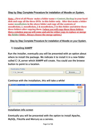 Page 1 of 11
Step by Step Complete Procedure for installation of Moodle on System.
Note: --First of all Please make a folder name e-Content_Backup in your hard
disk and copy all the three DVSs in this folder only. After that make a folder
name moodledata in the above folder and copy all the contents of
moodledata_1, moodledata_2 & moodledata_3 in this folder and delete these
three folders after copying them. (when you will copy these three folders
then a window pop up will come and ask for either copy & replace or merge
the fielder folder. Always choose the merge option.)
Step by Step Complete Procedure for installation of Moodle on your System.
1) Installing XAMPP
Run the installer, eventually you will be presented with an option about
where to install the package. We indicate it to install it in a new folder
called C:X_server which XAMPP will create. You could use the browse
button to point to a location.
Continue with the installation, this will take a while!
Installation info screen
Eventually you will be presented with the option to install Apache,
MySQL, Filezilla and Mercury as a service.
 