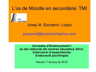 L’ús de Moodle en secundària: TMI
Josep M. Escolano i López
josepmel@iesdoctorbalmis.com
Jornades d’Ensenyament i
ús del valencià als centres educatius 2012.
Intercanvi d'experiències
d'educació plurilingüe
Alacant, 7 de juny de 2012
 