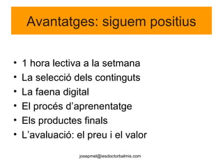 josepmel@iesdoctorbalmis.com
Avantatges: siguem positius
• 1 hora lectiva a la setmana
• La selecció dels continguts
• La faena digital
• El procés d’aprenentatge
• Els productes finals
• L’avaluació: el preu i el valor
 
