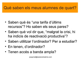 josepmel@iesdoctorbalmis.com
Què saben els meus alumnes de quart?
• Saben què és “una tarifa d’últims
recursos”? Ho saben els seus pares?
• Saben què vol dir que, “malgrat la crisi, hi
ha indicis de reactivació productiva”?
• Saben utilitzar l’ordinador? Per a estudiar?
• En tenen, d’ordinador?
• Tenen accés a banda ampla?
 