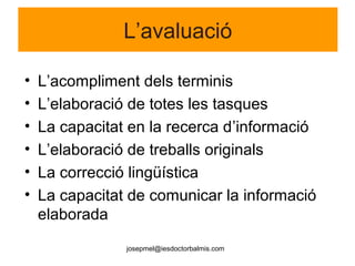 josepmel@iesdoctorbalmis.com
L’avaluació
• L’acompliment dels terminis
• L’elaboració de totes les tasques
• La capacitat en la recerca d’informació
• L’elaboració de treballs originals
• La correcció lingüística
• La capacitat de comunicar la informació
elaborada
 