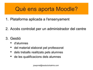 josepmel@iesdoctorbalmis.com
Què ens aporta Moodle?
1. Plataforma aplicada a l'ensenyament
2. Accés controlat per un administrador del centre
3. Gestió
 d'alumnes
 del material elaborat pel professorat
 dels treballs realitzats pels alumnes
 de les qualificacions dels alumnes
 