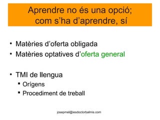 josepmel@iesdoctorbalmis.com
Aprendre no és una opció;
com s’ha d’aprendre, sí
• Matèries d’oferta obligada
• Matèries optatives d’oferta general
• TMI de llengua
 Orígens
 Procediment de treball
 