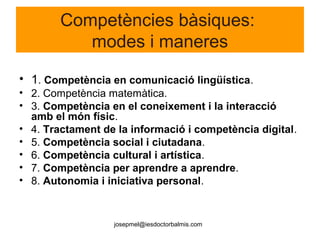 josepmel@iesdoctorbalmis.com
Competències bàsiques:
modes i maneres
• 1. Competència en comunicació lingüística.
• 2. Competència matemàtica.
• 3. Competència en el coneixement i la interacció
amb el món físic.
• 4. Tractament de la informació i competència digital.
• 5. Competència social i ciutadana.
• 6. Competència cultural i artística.
• 7. Competència per aprendre a aprendre.
• 8. Autonomia i iniciativa personal.
 