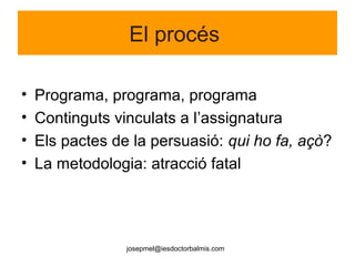josepmel@iesdoctorbalmis.com
El procés
• Programa, programa, programa
• Continguts vinculats a l’assignatura
• Els pactes de la persuasió: qui ho fa, açò?
• La metodologia: atracció fatal
 