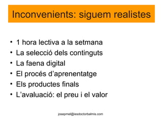 josepmel@iesdoctorbalmis.com
Inconvenients: siguem realistes
• 1 hora lectiva a la setmana
• La selecció dels continguts
• La faena digital
• El procés d’aprenentatge
• Els productes finals
• L’avaluació: el preu i el valor
 