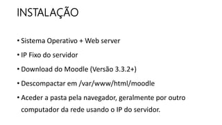 INSTALAÇÃO
• Sistema Operativo + Web server
• IP Fixo do servidor
• Download do Moodle (Versão 3.3.2+)
• Descompactar em /var/www/html/moodle
• Aceder a pasta pela navegador, geralmente por outro
computador da rede usando o IP do servidor.
 