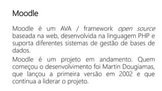 Moodle
Moodle é um AVA / framework open source
baseada na web, desenvolvida na linguagem PHP e
suporta diferentes sistemas de gestão de bases de
dados.
Moodle é um projeto em andamento. Quem
começou o desenvolvimento foi Martin Dougiamas,
que lançou a primeira versão em 2002 e que
continua a liderar o projeto.
 