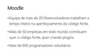 Moodle
• Equipa de mais de 20 Desenvolvedores trabalham a
tempo inteiro na aperfeiçoamento do código fonte.
• Mais de 50 empresas em todo mundo contribuem
quer o código fonte, quer criando plugins.
• Mais de 600 programadores voluntários
 