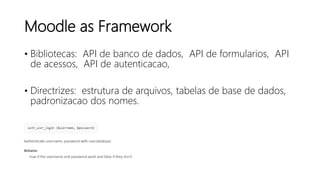 Moodle as Framework
• Bibliotecas: API de banco de dados, API de formularios, API
de acessos, API de autenticacao,
• Directrizes: estrutura de arquivos, tabelas de base de dados,
padronizacao dos nomes.
 