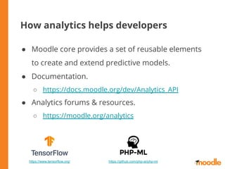 How analytics helps developers
● Moodle core provides a set of reusable elements
to create and extend predictive models.
● Documentation.
○ https://docs.moodle.org/dev/Analytics_API
● Analytics forums & resources.
○ https://moodle.org/analytics
https://github.com/php-ai/php-mlhttps://www.tensorflow.org/
 