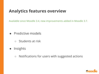 Analytics features overview
Available since Moodle 3.4, new improvements added in Moodle 3.7.
● Predictive models
○ Students at risk
● Insights
○ Notiﬁcations for users with suggested actions
 