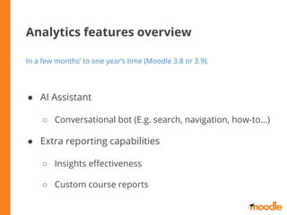 Analytics features overview
In a few months’ to one year’s time (Moodle 3.8 or 3.9).
● AI Assistant
○ Conversational bot (E.g. search, navigation, how-to…)
● Extra reporting capabilities
○ Insights eﬀectiveness
○ Custom course reports
 