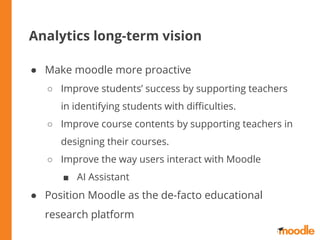 Analytics long-term vision
● Make moodle more proactive
○ Improve students’ success by supporting teachers
in identifying students with diﬃculties.
○ Improve course contents by supporting teachers in
designing their courses.
○ Improve the way users interact with Moodle
■ AI Assistant
● Position Moodle as the de-facto educational
research platform
 